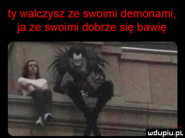 ty walczysz ze swoimi demonami ja ze swoimi dobrze się bawię ewą w m n mmduplufl