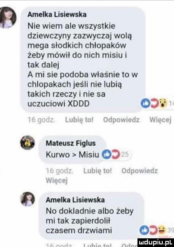 amelki lisiewska nie wiem ale wszystkie dziewczyny zazwyczaj wolą mega słodkich chłopaków żeby mówił do nich misiu i tak dalej a mi sie podoba wias nie to w chlopakach jeśli nie lubią takich rzeczy i nie sa uczuciowi xddd    lublelo orlpowledz więcej. mateusz figlus kurwo misiu od lubię iu odpowiedz wlęirej amelka lislemlu no dokladnie albo żeby mi tak zapierdolii czasem drzwiami od