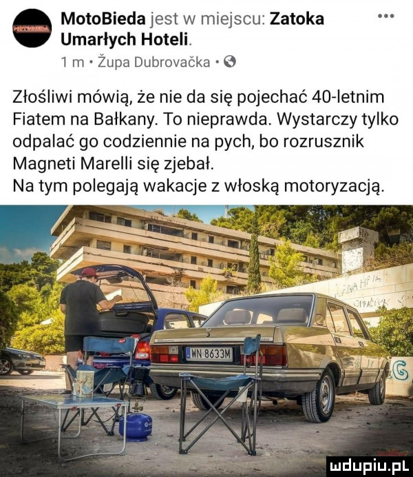 motobieda jest w miejscu zatoka umarłych hoteli i m żupa dubrovaćka złośliwi mówią ze nie da się pojechać  d ietnim fiatem na bałkany. to nieprawda. wystarczy tylko odpalać go codziennie na pych. bo rozrusznik magneti mirelli się zjebal na tym polegają wakacje z włoską motoryzacją