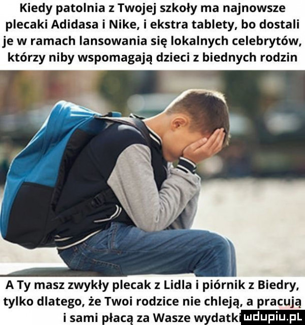 kiedy patelnia z twojej szkoły ma najnowsze plecaki adidasa i nike i ekstra tablety bo dostali je w ramach lansowania się lokalnych celebrytów którzy niby wspomagają dzieci z biednych rodzin a ty masz zwykly plecak lidia i piórnik biedry tylko dlatego że twoi rodzice nie chleją a pracują