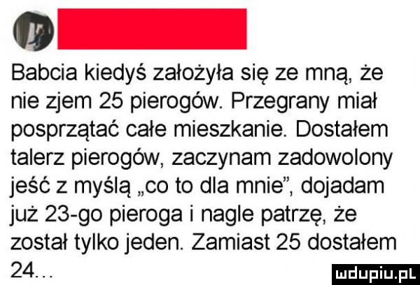 babcia kiedyś założyła się ze mną że nie zjem    pierogów. przegrany miał posprzątać całe mieszkanie dostalem talerz pierogów zaczynam zadowolony jeść z myślą co to dla mnie dojadam już    go pieroga i nagle patrzę że został tylko jeden. zamiast    dostalem