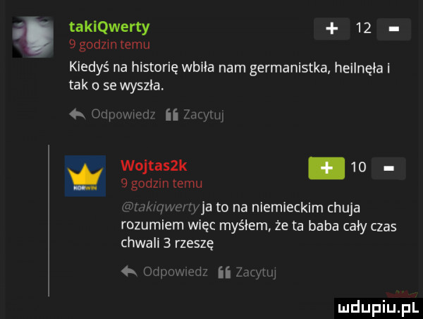 takiqwerty     godzinnemu kiedyś na historię wbiła nam germanistka helinęia tak a se wyszła m ii wm wojtasek.      godzin temu. w wba to na niemieckim chuja rozumiem więc myciem że ta baba caby czas chwali   rzeszę a   iw i ii i