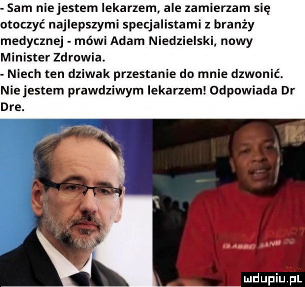 sam niejestem lekarzem ale zamierzam się otoczyć najlepszymi specjalistami z branży medycznej mówi adam niedzielski nowy minister zdrowia. niech ten dziwak przestanie do mnie dzwonić. ie jestem prawdziwym lekarzem odpowiada dr n