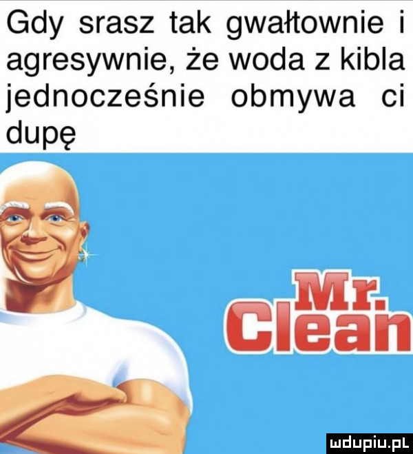 gdy srasz tak gwałtownie i agresywnie że woda z kibla jednoczeqﬁe obmywa ci dupę mr. clean a