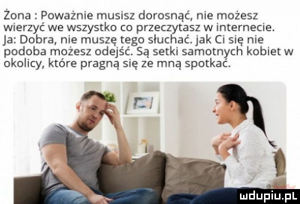 zona poważnie musisz dorosnąć nie możesz wierzyć we wszystko co przeczytasz w internecie. ja dobra nie muszę tego słuchać jak ci się nie podoba możesz odejść. są setki samotnych kobiet w okolicy które pragną się ze mną spotkać