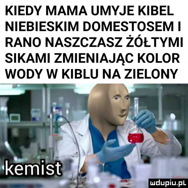 kiedy mama umyje kibel niebieskim domestosem i rano naszczasz żółtymi sikami zmieniając kolor wody w kiblu na zielony