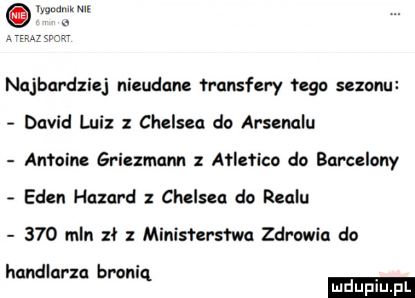 tygodnik nie. a ateraz sport najbardziej nieudane fransfery łygo sezonu david luiz chelsea do arsenalu antoine griezmann ałlefico do barcelony eden hazard chelsea do realu     mln zł ministerstwa zdrowia do handlarza bronią ludu iu. l