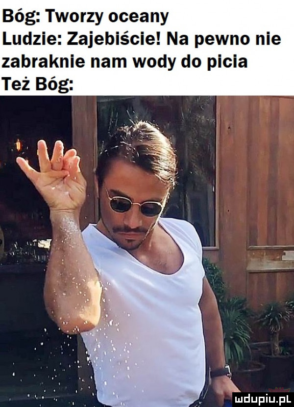 bóg tworzy oceany ludzie zajebiście na pewno nie zabraknie nam wody do picia i  . abakankami