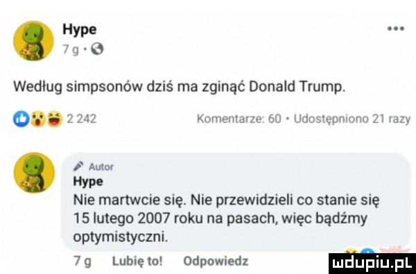hyle.       wedlug simpsonów dziś ma zginąć donald trump. o.   zdz komentarze    udosiepmono zt vany i auiuv ym nie martwcie się. nie przewidzieli co stanie się    lutego      roku na pasach. więc bądźmy optymistyczni.  g lubięw odpowiedz ma