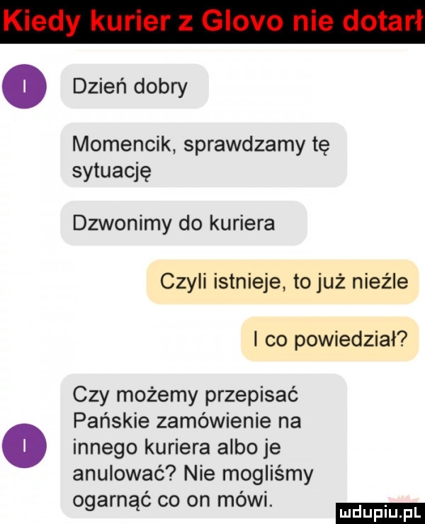 dzień dobry momencik sprawdzamy tę sytuację dzwonimy do kuriera czyli istnieje to już nieźle i co powiedział czy możemy przepisać o pańskie zamówienie na innego kuriera albo je anulować nie mogliśmy ogarnąć co on mówi. mduplu pl