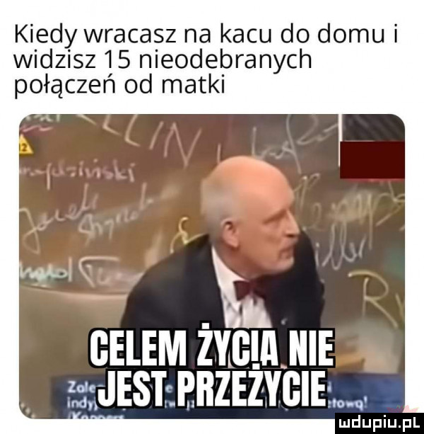 kiedy wracasz na kacu do domu i widzisz    nieodebranych połączeń od matki celem hem usnnnzezvciaw