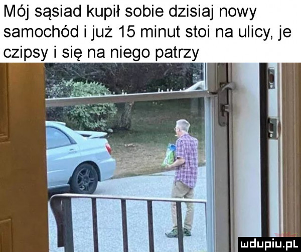 mój sąsiad kupił sobie dzisiaj nowy samochód i już    minut stoi na ulicy je czipsy i się na niego patrzy mdupiujill