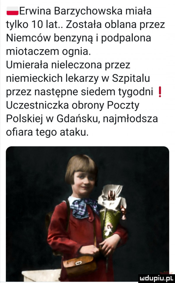 erwina barzychowska miała tylko    lat. została oblana przez niemców benzyna i podpalona miotaczem ognia. umierała nieleczona przez niemieckich lekarzy w szpitalu przez następne siedem tygodni uczestniczka obrony poczty polskiej w gdańsku najmłodsza ofiara tego ataku