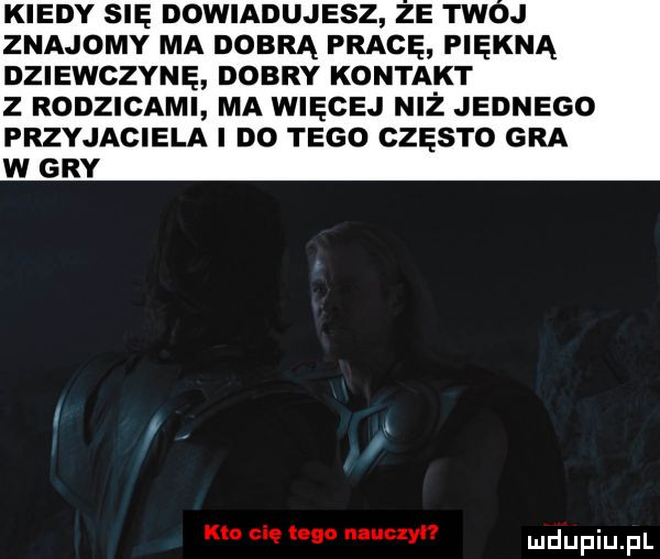 kiedy sna dowiadujesz ze tw j znajomy ma dobrą pracę piękną dziewczynę dobry kontakt z rodzicami ma więcej niż jednego przyjaciela i do tego często gra w gry kto cię logo nauczył