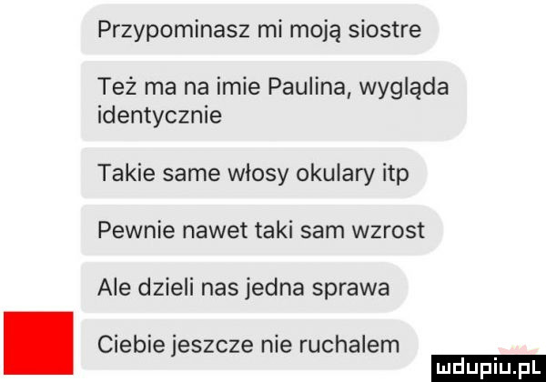 przypominasz mi moją siostre też ma na imie paulina wygląda identycznie takie same włosy okulary ibp pewnie nawet taki sam wzrost ale dzieli nas jedna sprawa. ciebiejeszcze nie ruchalem