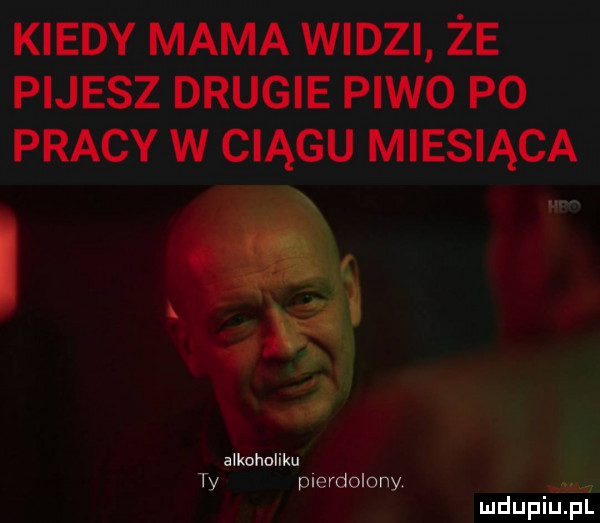 kiedy mama widzi że pijesz drugie piwo p  pracy w ciągu miesiąca alkoholiku ty pierdolony