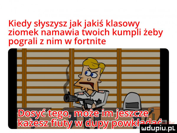 kiedy słyszyszjak jakiś klasowy ziomek namawia twoich kumpli żeby pograli z nim w fortnite pl