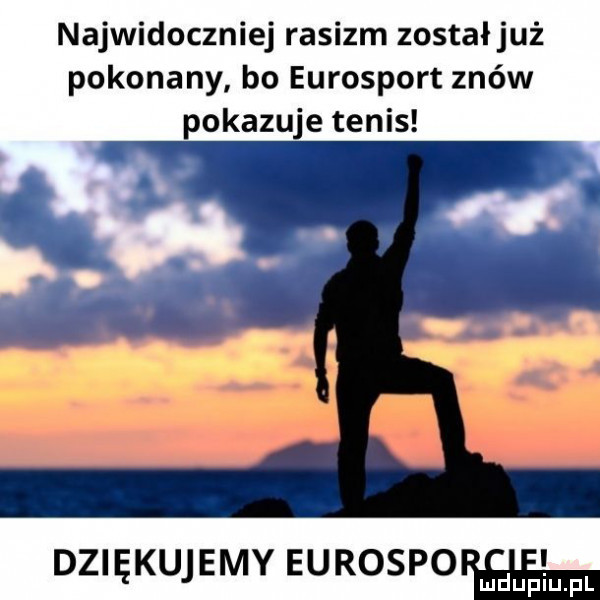najwidoczniej rasizm zostałjuż pokonany bo eurosport znów pokazuje tenis dziękujemy eurospo duciu fl