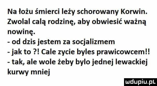 na łożu śmierci leży schorowany koniin. zwolal celą rodzinę aby obwiesić ważną nowinę. od dzis jestem za socjalizmem jak to cale zycie byles prawicowcemll tak ale wole żeby bylo jednej lewackie kurew mniej