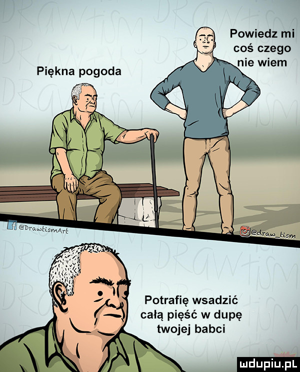 powiedz mi coś czego nie wiem potrafię wsadzić całą pięść w dupę twojej babci