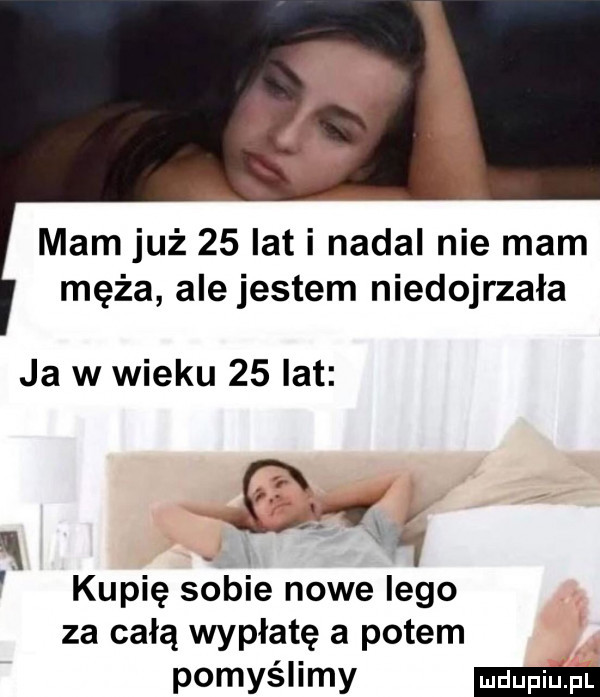 mam już    lat i nadal nie mam męża ale jestem niedojrzała ja w wieku    lat cny kupię sobie nowe lego za całą wypłatę a potem pomyślimy