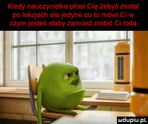 kiedy nauczycielka prosi cię żebyś został po lekcjach ale jedyne co to mówi ci w czym jesteś słaby zamiast zrobić ci irda