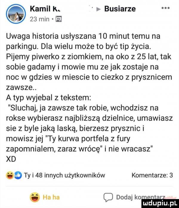 kamil k. buciarze    min el uwaga historia usłyszana    minut temu na parkingu. dla wielu może to być tip życia. pijemy piweńko z ziomkiem na oko z    lat tak sobie gadamy i mowie mu ze jak zostaje na noc w gdzies w miescie to ciezko z prysznicem zawsze. a typ wyjebal z tekstem sluchaj ja zawsze tak robie wchodzisz na rokse wybierasz najbliższą dzielnice umawiasz sie z bylejaką laską bierzesz prysznic i mowisz jej ty kurwa portfela z fury zapomnialem zaraz wrócę i nie wracasz xd o ty i    innych użytkowników komentarze  . ha ha o dodaj koń