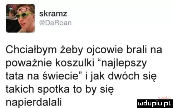 skramz li chciałbym żeby ojcowie brali na poważnie koszulki najlepszy tata na świecie i jak dwóch się takich spotka to by się napierdalali