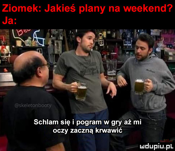 ziomek jakieś plany na weekend ja i ﬁﬁw m iii fk schlam się pogram w gry aż mi oczy zaczną krwawić ii v a mdupiupl