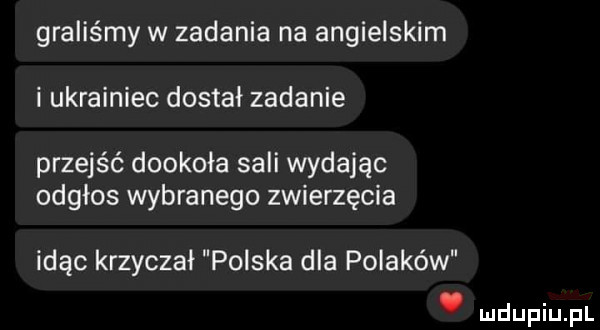 graliśmy w zadania na angielskim i ukrainiec dostał zadanie przejść dookoła sali wydając odgłos wybranego zwierzęcia idąc krzyczał polska dla polaków