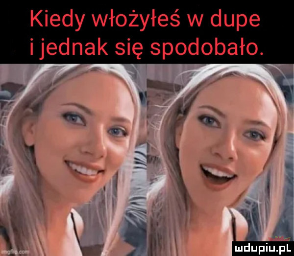 kiedy włożyłeś w dupe i jednak się spodobało