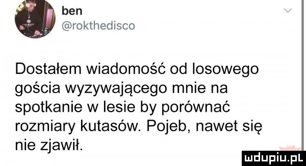 ben roklhedisco dostałem wiadomość od losowego gościa wyzywającego mnie na spotkanie w lesie by porównać rozmiary kutasów. pojeb nawet się nie zjawił