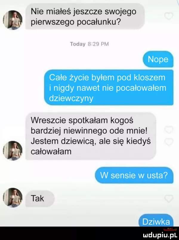 nie miałeś jeszcze swojego pierwszego pocałunku całe zycie byłem pod kloszem i mady nawet nie pocałowałem dnewczyny wreszcie spotkałam kogoś bardziej niewinnego ode mnie jestem dziewicą ale się kiedyś ęł całowałam dziwka