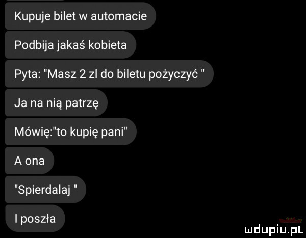 kupuje bilet w automacie podbija jakaś kobieta pyta masz     do biletu pożyczyć ja na nią patrzę mówię to kupię pani a ona spierdalaj i poszła