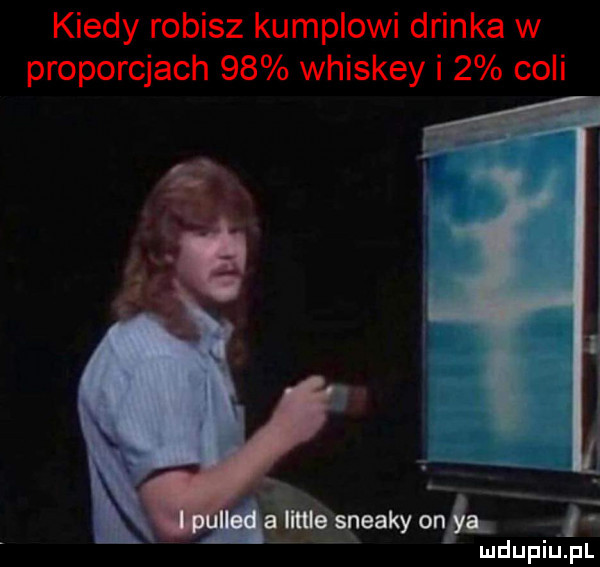 kiedy robisz kumplowi drinka w proporcjach    whiskey i   coli