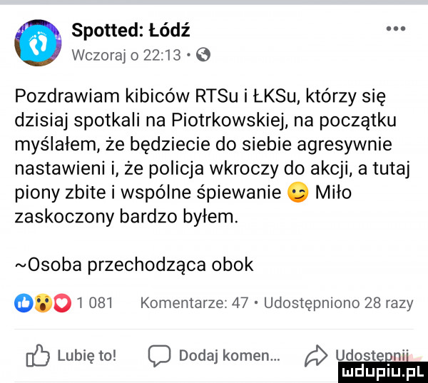 spotted lódź   wczoraj o       pozdrawiam kibiców rysu i łksu którzy się dzisiaj spotkali na piotrkowskiej na początku myślałem że będziecie do siebie agresywnie nastawieni i że policja wkroczy do akcji a tutaj piony zbite i wspólne śpiewanie. miło zaskoczony bardzo byłem. osoba przechodząca obok          komentarze    udostępniono    razy lubię to c dodaj komem. a udosteeni