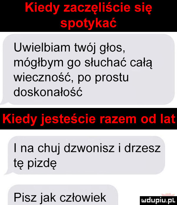 kiedy zaczęliście się spotykać uwielbiam twój głos mógłbym go słuchać całą wieczność po prestu doskonałość kiedy jesteście razem od lat i na chuj dzwonisz i drzesz tę pizdę pisz jak człowiek