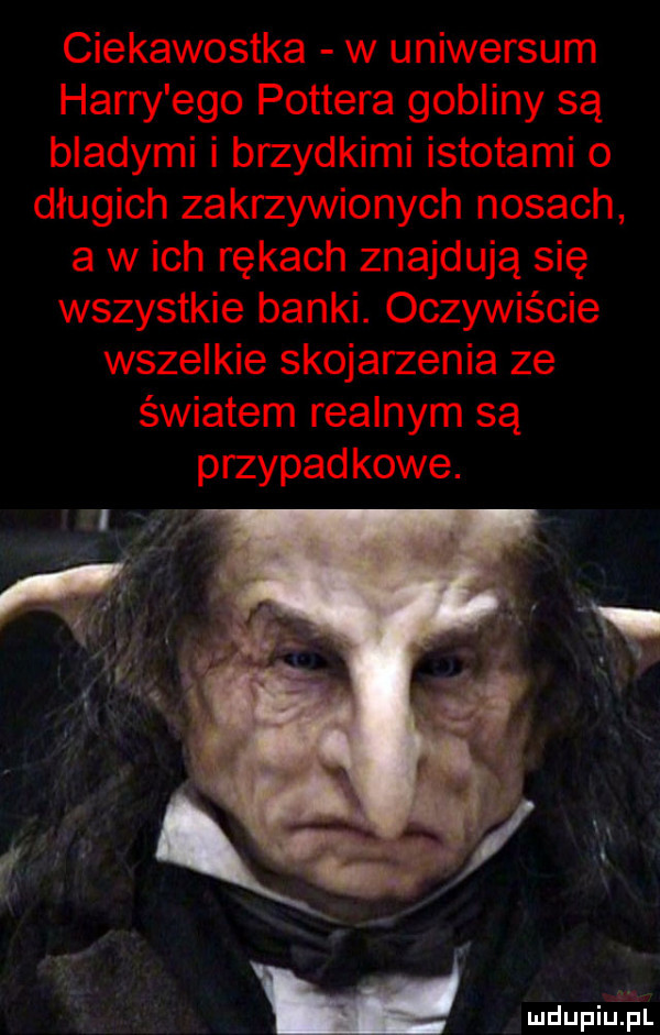 ciekawostka w uniwersum harry ego pottera gobliny są bladymi i brzydkimi istotami o długich zakrzywionych nosach a w ich rękach znajdują się wszystkie banki. oczywiście wszelkie skojarzenia ze światem realnym są przypadkowe. mm