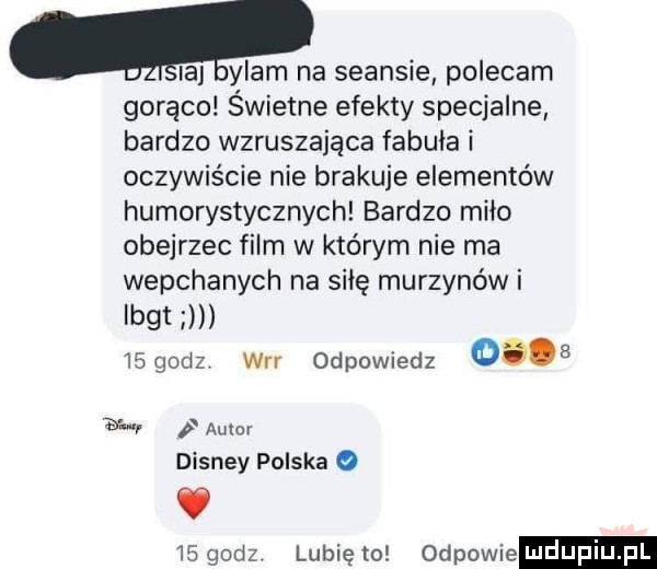 a ylam na seansie polecam gorąco świetne efekty specjalne bardzo wzruszająca fabuła i oczywiście nie brakuje elementów humorystycznych bardzo miao obejrzec film w którym nie ma wepchanych na siłę murzynów i lbgt ngodz wrr odpowiedz      ww p acer disney polska o v    godz lubię to odpowie