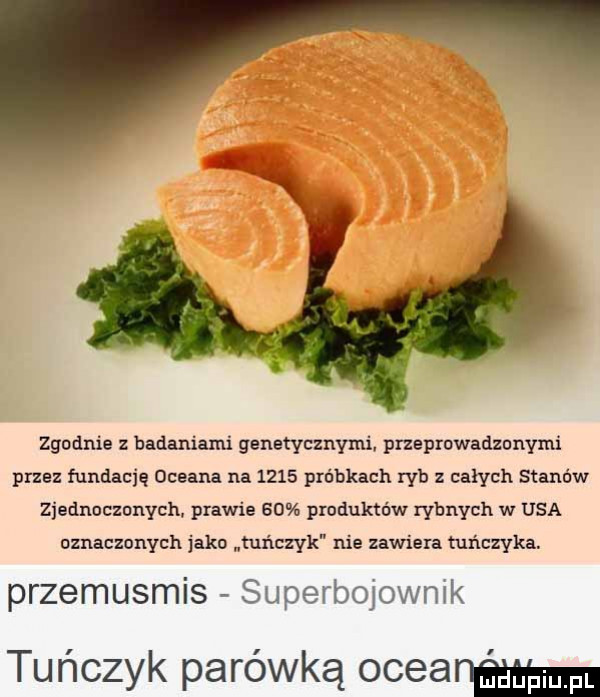 zgodnie z badaniami genetycznymi. przeprowadzonymi przez fundację uceana na      próbkach ryb z całych stanów zjednuczunych. prawie    produktów rybnych w usa uznacznnych jako tuńczyk nie zawiera tuńczyka. przemusmis superbojownik tuńczyk parówką oceanńgmn