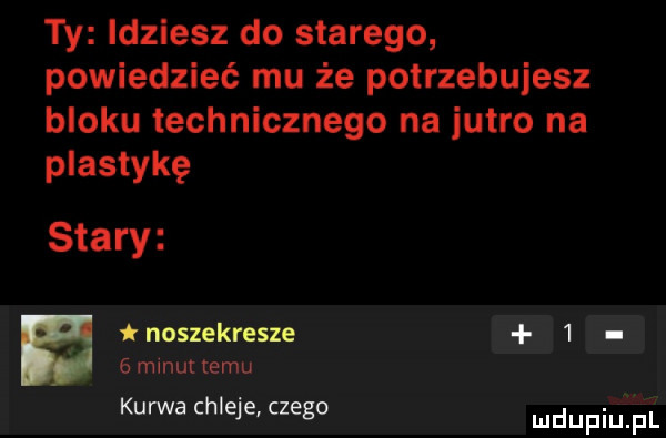 ty idziesz do starego powiedzieć mu że potrzebujesz bloku technicznego na jutro na plastykę stary noszekresze     manu emu kurwa chleje. c