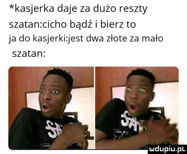 kasjerka daje za dużo reszty szatanzcicho bądź i bierz to ja do kasjerki jest dwa złote za mało szatan