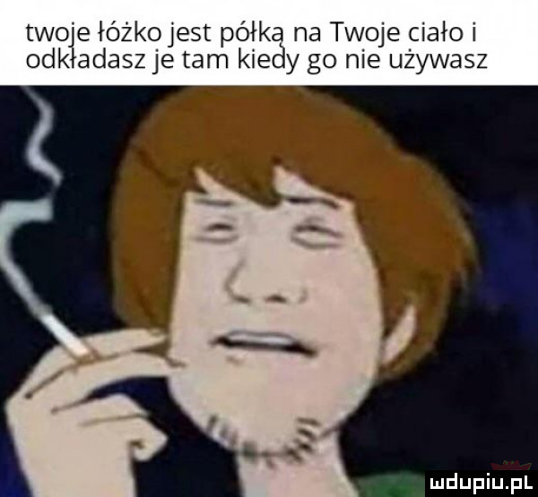 twoje łóżko jest półka na twoje ciało i odkładaszje tam kiedy go nie używasz