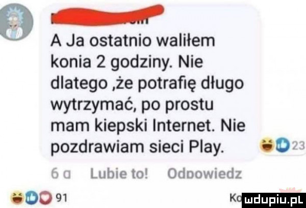 a ja ostatnio waliłem konia   godziny. nie dlatego że potrafię długo wytrzymać po prestu mam kiepski internet. nie pozdrawiam sieci play.     lubie to odpowiedz wom