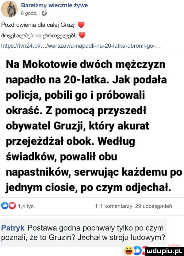 bareizmy wiecznie żywe a godz o pozdrowienia dla calej gruzji. lingglmqmu ónm jbńvmuqbumi. http   lłvn   pi. warszawaenapaditenanoeiatkaeobromlegoe na mokotowie dwóch mężczyzn napadło na    iatka. jak podała policja pobili go i próbowali okraść. z pomocą przyszedł obywatel gruzji który akurat przejeżdżał obok. według świadków powalił obu napastników serwując każdemu po jednym ciosie po czym odjechał.       las m komentarzy    udostępniam patryk postawa godna pochwały tylko po czym poznali że to gruzin jechał w stroju ludowym oo