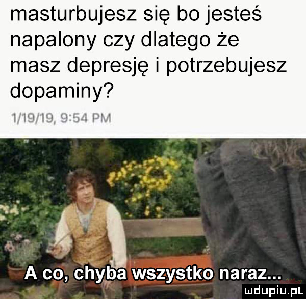 masturbujesz się bo jesteś napalony czy dlatego że masz depresję i potrzebujesz dopaminy irch ml i m m a co chyba wszystko naraz