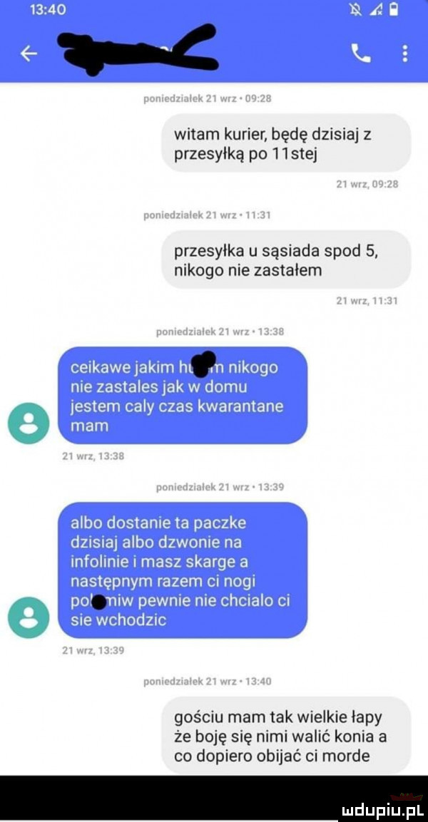 t c witam kurier będę dzisiaj z przesyłką po hstej przesyłka u sąsiada spod   nikogo nie zastałem gościu mam tak wielkie łapy że boję się nimi walić konia a co dopiero obijać ci morde