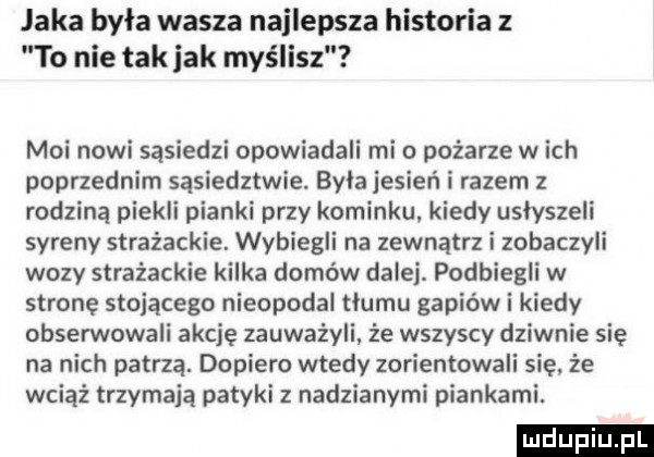 jaka była wasza najlepsza historia   to nie tak jak myślisz moi nowi sąsiedzi opowiadali mio pożarze wach poprzednim sąsiedztwie. byla jesień i razem z rodziną piekli pianki przy kominku kiedy usłyszeli syreny strażackie. wybiegli na zewnątrz i zobaczyli wozy strażackie kilka domów dalej podbiegli w stronę stojącego nieopodal tlumu gapiów i kiedy obserwowali akcję zauważyli że wszyscy dziwnie się na nich patrzą. dopiero wtedy zorientowali się że wciąż trzymają patyki z nadzianymi piankami