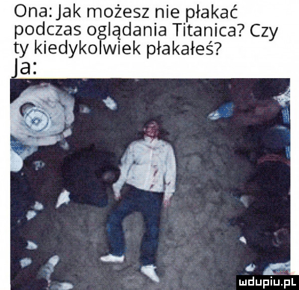 ona jak możesz nie płakać podczas oglądania titanica czy ty kiedykolwiek płakałeś a r q