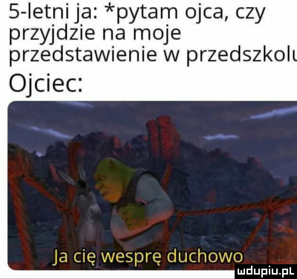 ietnija pytam ojca czy przyjdzie na moje przedstawienie w przedszkol ojciec i udupiupl